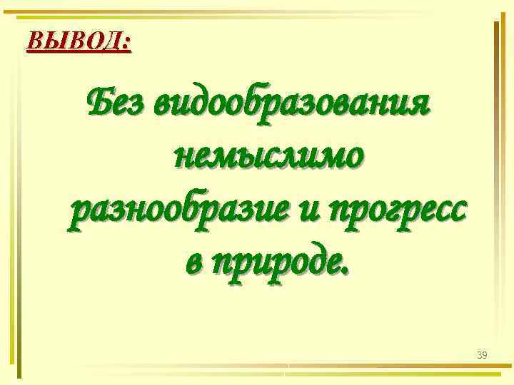 ВЫВОД: Без видообразования немыслимо разнообразие и прогресс в природе. 39 