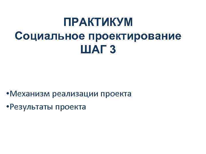 ПРАКТИКУМ Социальное проектирование ШАГ 3 • Механизм реализации проекта • Результаты проекта 
