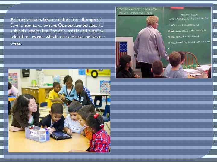 Primary schools teach children from the age of five to eleven or twelve. One