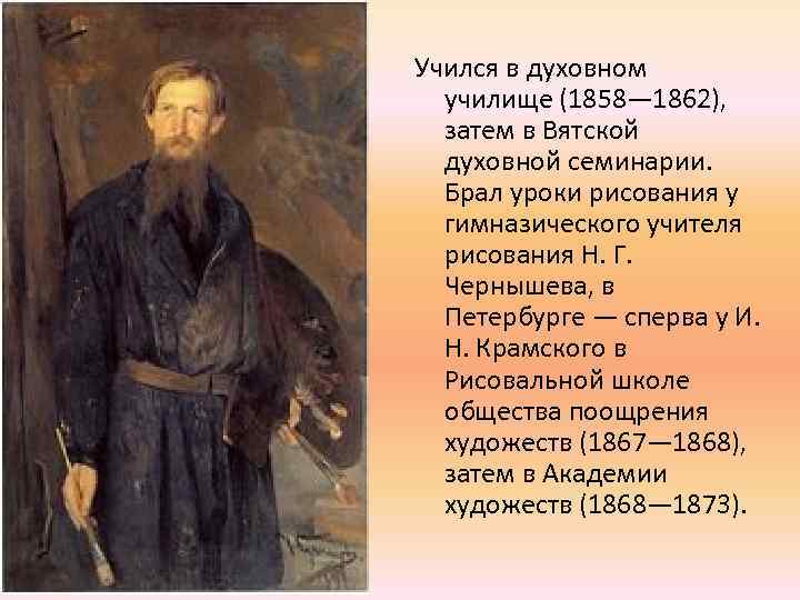Учился в духовном училище (1858— 1862), затем в Вятской духовной семинарии. Брал уроки рисования