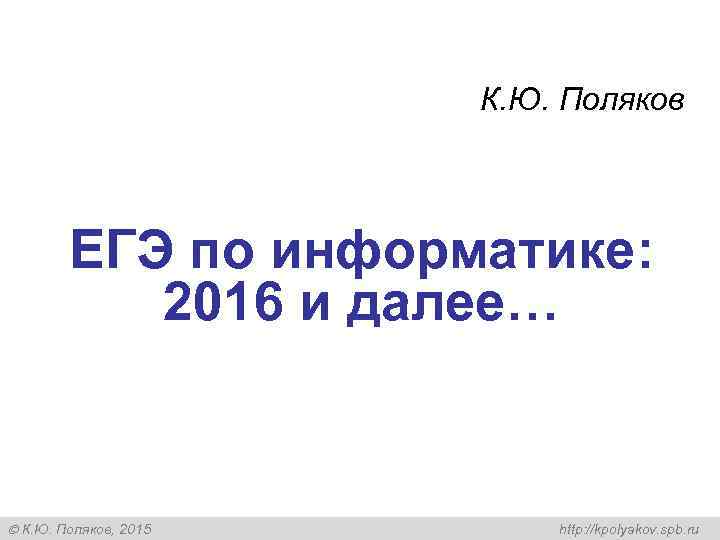 К. Ю. Поляков ЕГЭ по информатике: 2016 и далее… К. Ю. Поляков, 2015 http: