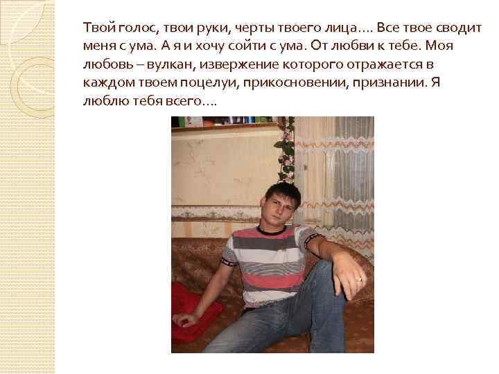 Твой голос, твои руки, черты твоего лица…. Все твое сводит меня с ума. А