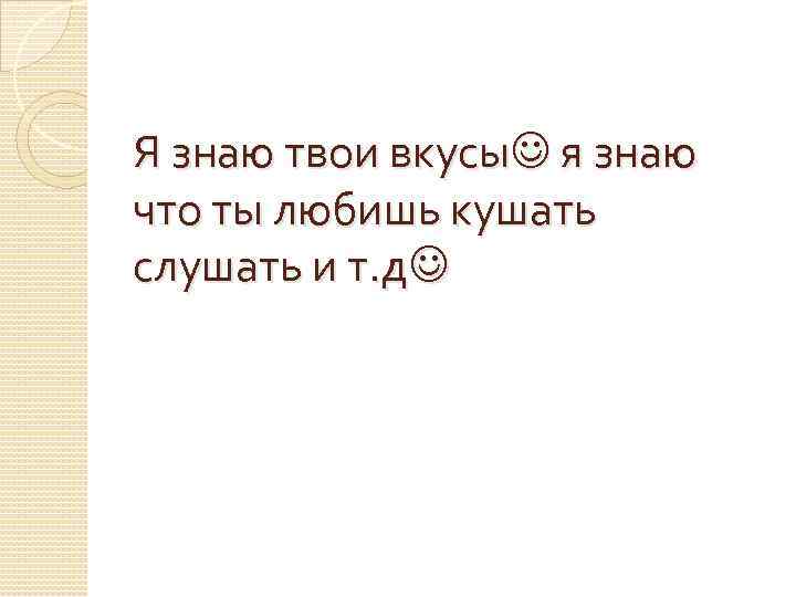 Я знаю твои вкусы я знаю что ты любишь кушать слушать и т. д