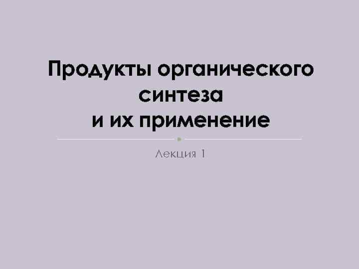 Продукты органического синтеза и их применение Лекция 1 