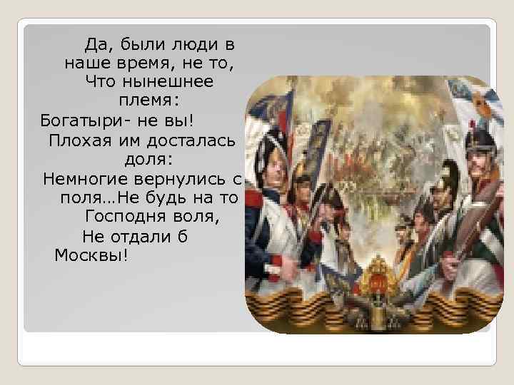 Да, были люди в наше время, не то, Что нынешнее племя: Богатыри- не вы!