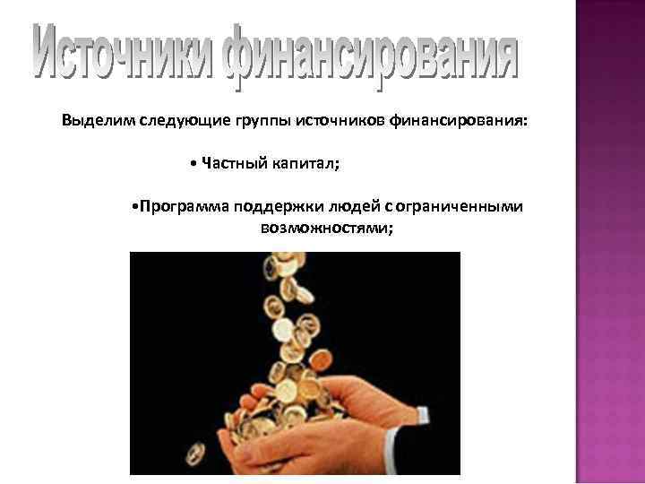 Выделим следующие группы источников финансирования: • Частный капитал; • Программа поддержки людей с ограниченными