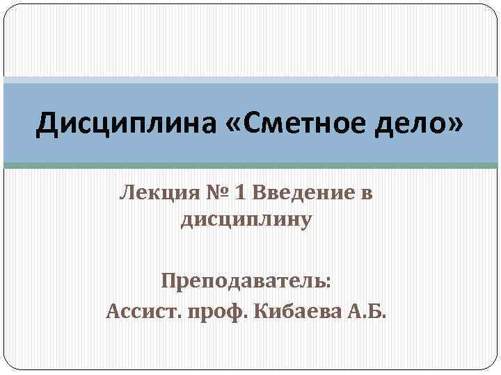 Дисциплина «Сметное дело» Лекция № 1 Введение в дисциплину Преподаватель: Ассист. проф. Кибаева А.