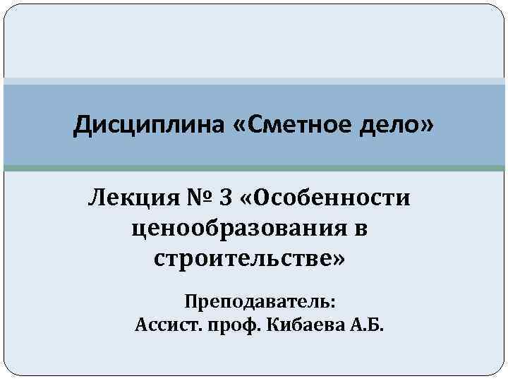 Дисциплина «Сметное дело» Лекция № 3 «Особенности ценообразования в строительстве» Преподаватель: Ассист. проф. Кибаева
