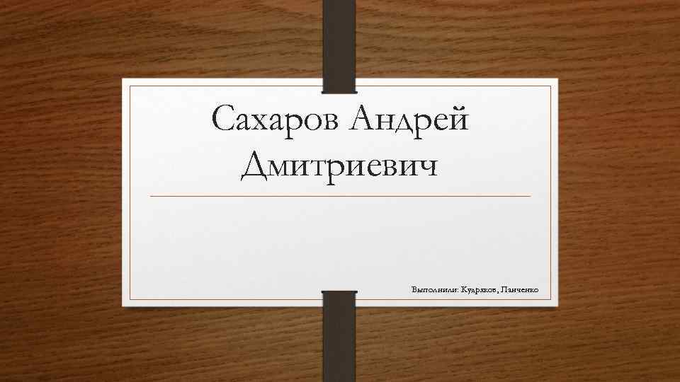Сахаров Андрей Дмитриевич Выполнили: Кудряков, Панченко 