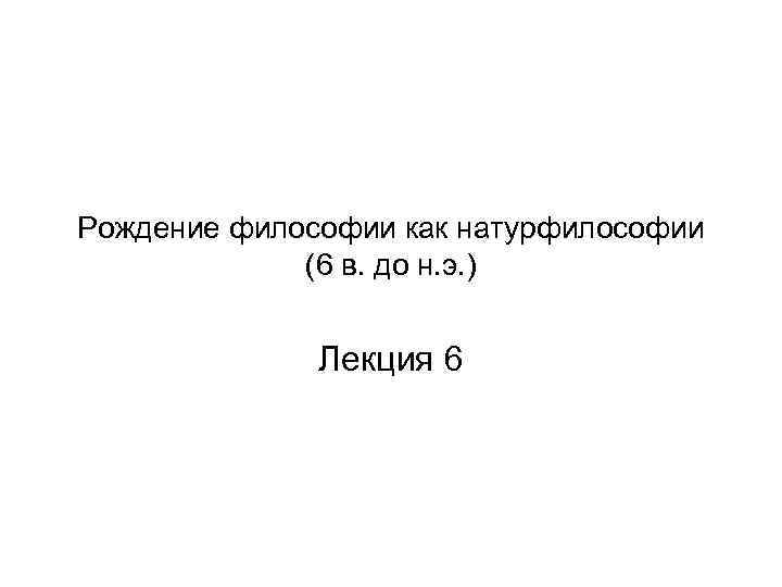 Рождение философии как натурфилософии (6 в. до н. э. ) Лекция 6 