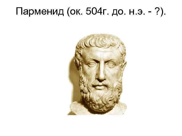 Парменид (ок. 504 г. до. н. э. - ? ). 