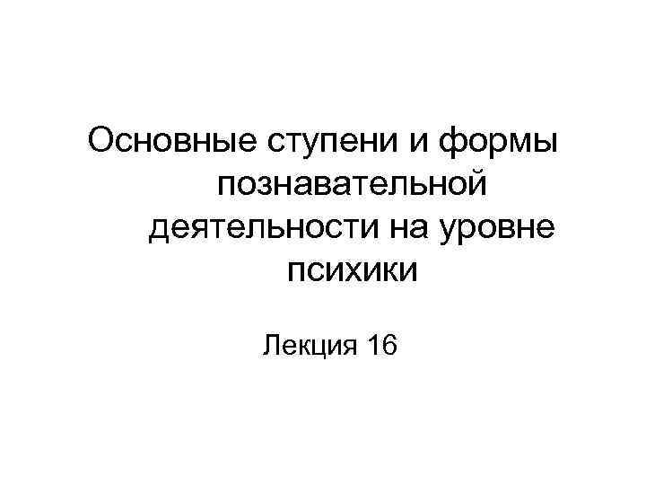 Основные ступени и формы познавательной деятельности на уровне психики Лекция 16 