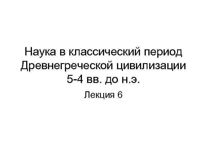 Наука в классический период Древнегреческой цивилизации 5 -4 вв. до н. э. Лекция 6