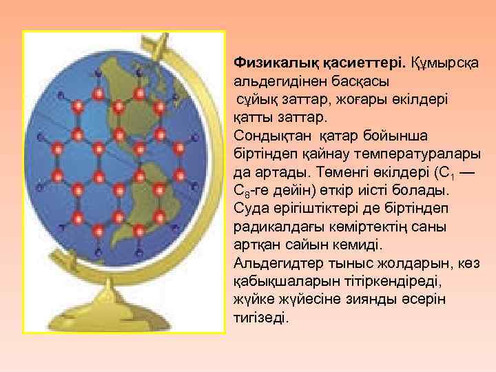 Физикалық қасиеттері. Құмырсқа альдегидінен басқасы сұйық заттар, жоғары өкілдері қатты заттар. Сондықтан қатар бойынша