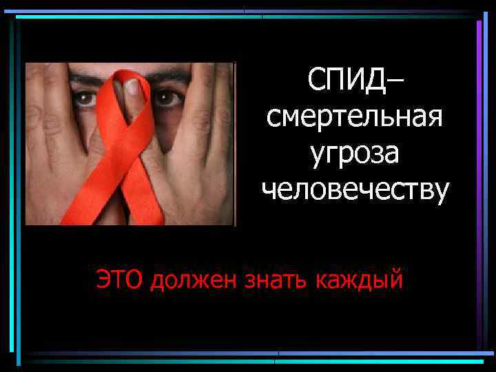 СПИД– смертельная угроза человечеству ЭТО должен знать каждый 