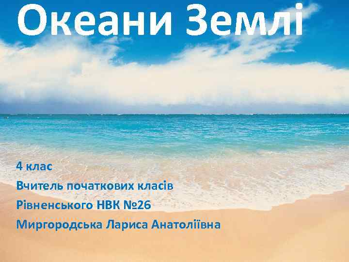 Океани Землі 4 клас Вчитель початкових класів Рівненського НВК № 26 Миргородська Лариса Анатоліївна