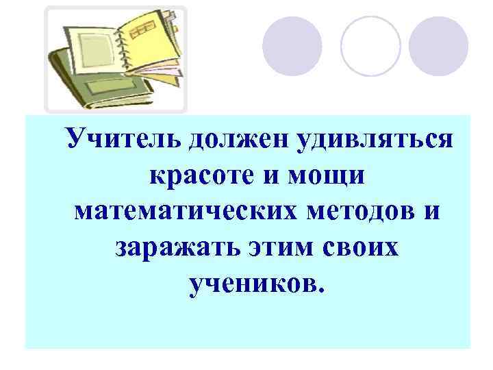 Учитель должен удивляться красоте и мощи математических методов и заражать этим своих учеников. 