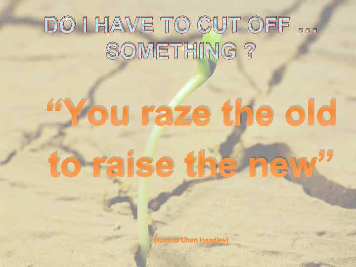 DO I HAVE TO CUT OFF … SOMETHING ? “You raze the old to