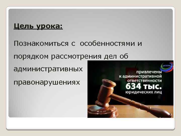 Цель урока: Познакомиться с особенностями и порядком рассмотрения дел об административных правонарушениях 