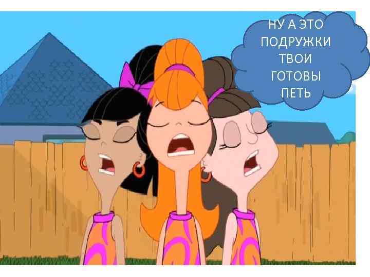 НУ А ЭТО ПОДРУЖКИ ТВОИ ГОТОВЫ ПЕТЬ 