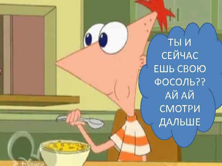 ТЫ И СЕЙЧАС ЕШЬ СВОЮ ФОСОЛЬ? ? АЙ АЙ СМОТРИ ДАЛЬШЕ 