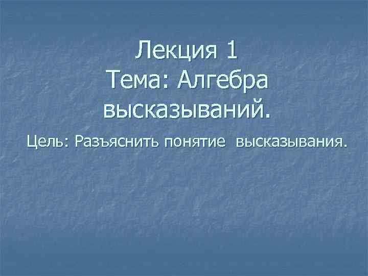 Лекция 1 Тема: Алгебра высказываний. Цель: Разъяснить понятие высказывания. 