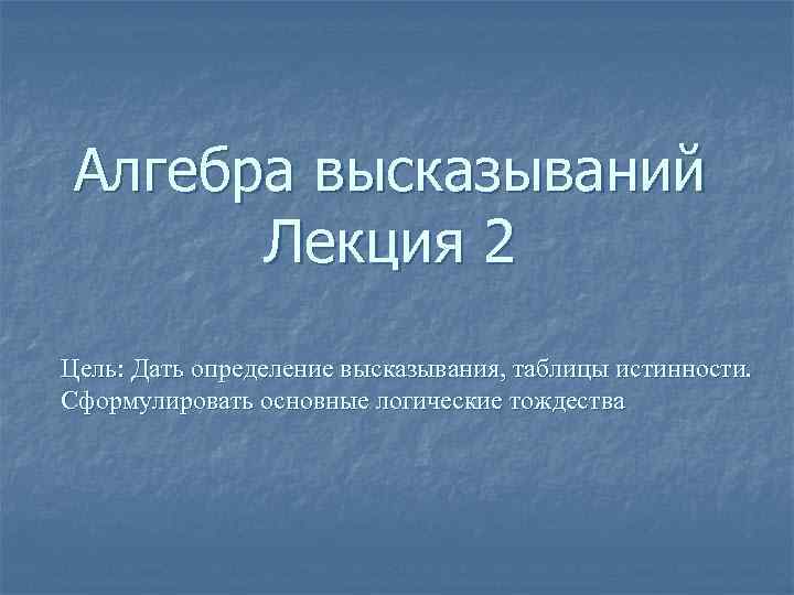 Алгебра высказываний Лекция 2 Цель: Дать определение высказывания, таблицы истинности. Сформулировать основные логические тождества