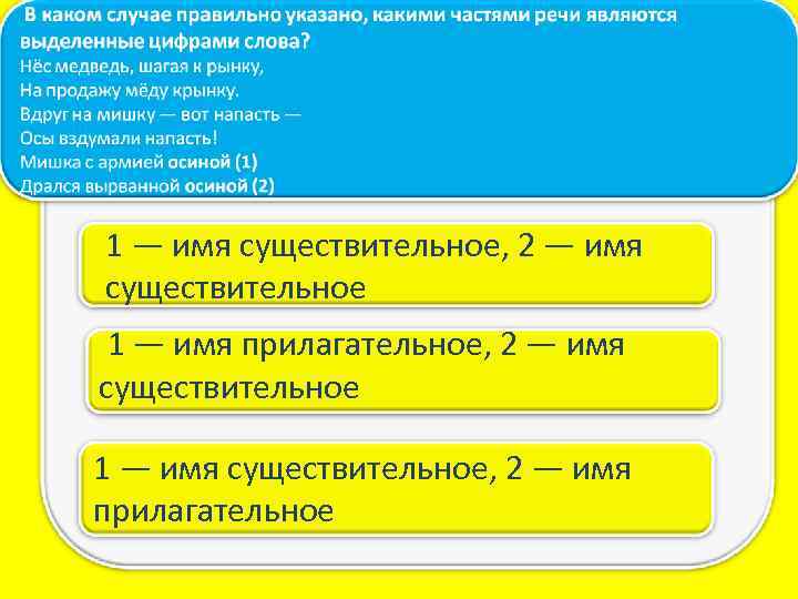 1 — имя существительное, 2 — имя существительное 1 — имя прилагательное, 2 —