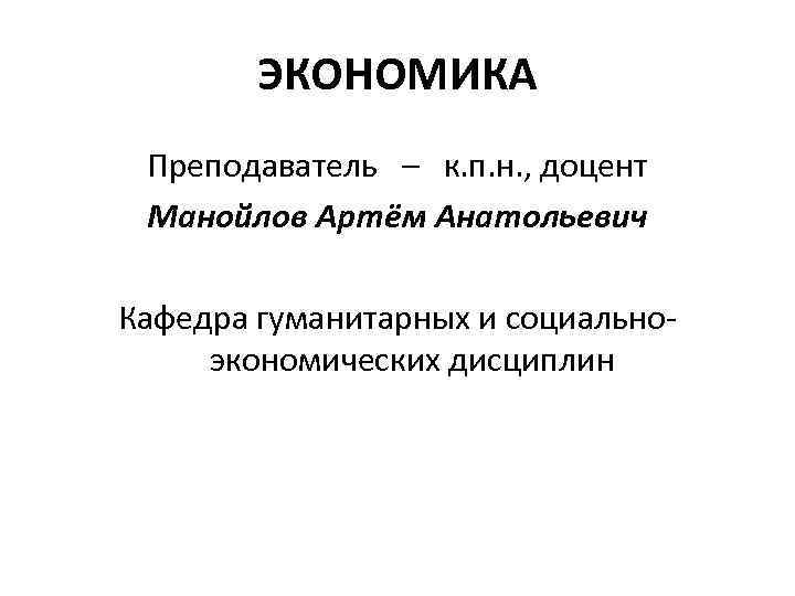 ЭКОНОМИКА Преподаватель – к. п. н. , доцент Манойлов Артём Анатольевич Кафедра гуманитарных и