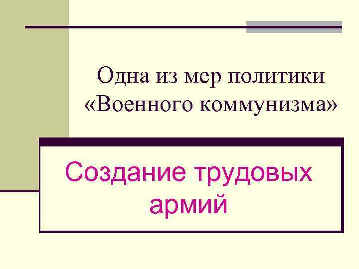 Одна из мер политики «Военного коммунизма» Создание трудовых армий 