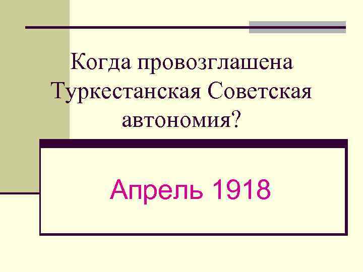 Когда провозглашена Туркестанская Советская автономия? Апрель 1918 