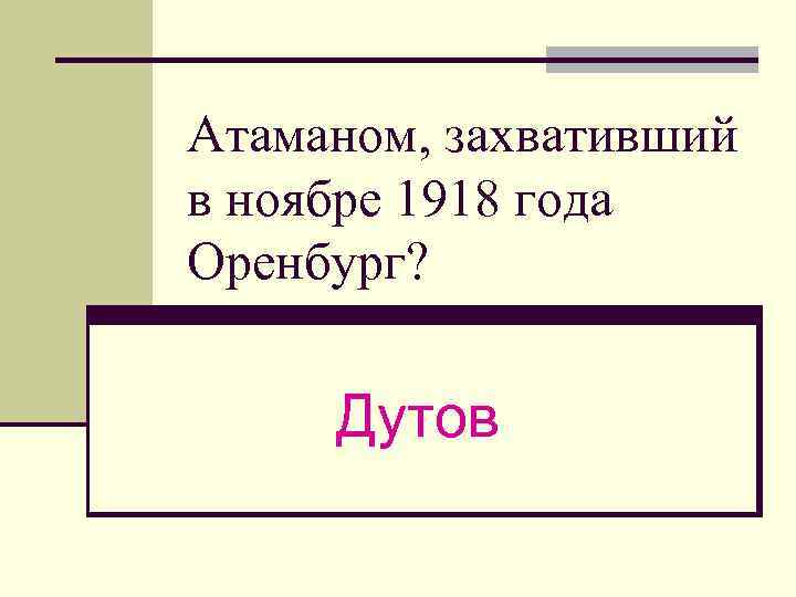 Атаманом, захвативший в ноябре 1918 года Оренбург? Дутов 