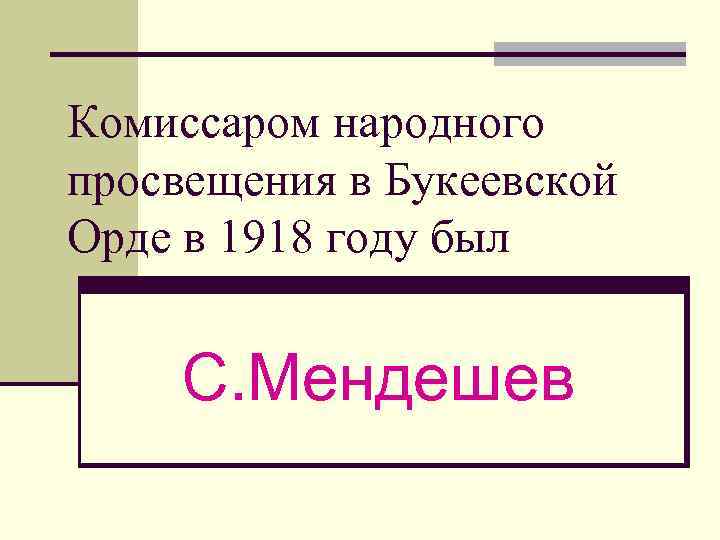 Комиссаром народного просвещения в Букеевской Орде в 1918 году был С. Мендешев 