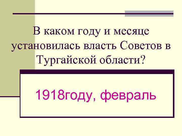 В каком году и месяце установилась власть Советов в Тургайской области? 1918 году, февраль