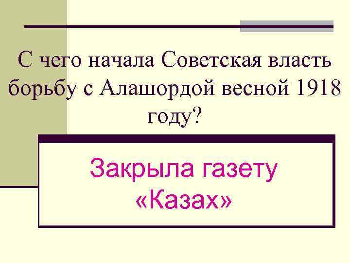 С чего начала Советская власть борьбу с Алашордой весной 1918 году? Закрыла газету «Казах»