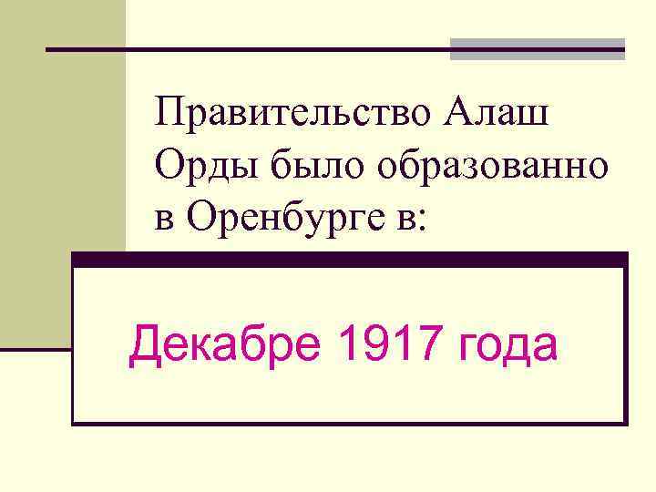 Правительство Алаш Орды было образованно в Оренбурге в: Декабре 1917 года 