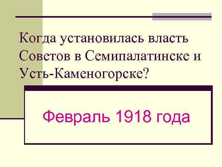 Когда установилась власть Советов в Семипалатинске и Усть-Каменогорске? Февраль 1918 года 