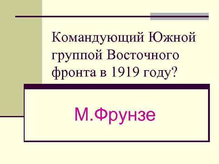 Командующий Южной группой Восточного фронта в 1919 году? М. Фрунзе 