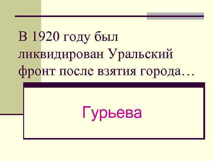 В 1920 году был ликвидирован Уральский фронт после взятия города… Гурьева 