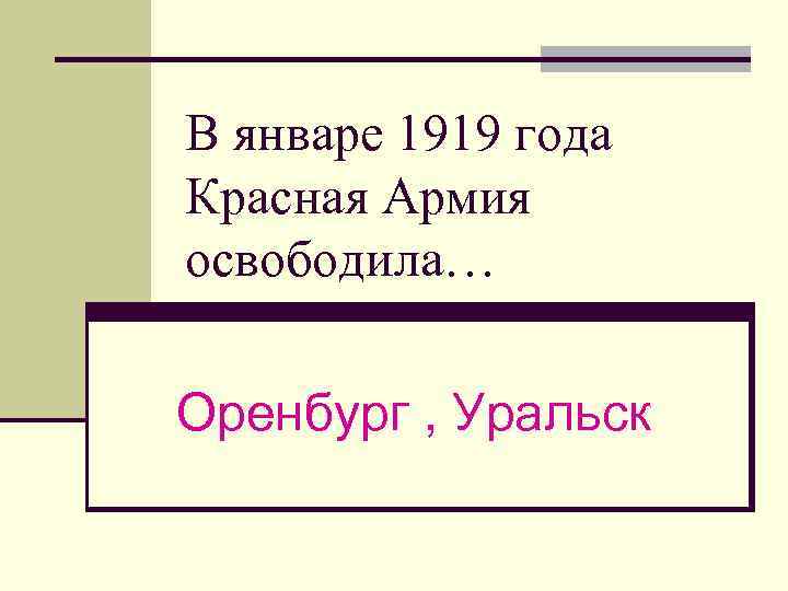 В январе 1919 года Красная Армия освободила… Оренбург , Уральск 