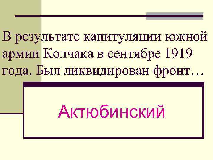 В результате капитуляции южной армии Колчака в сентябре 1919 года. Был ликвидирован фронт… Актюбинский