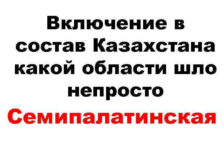 Включение в состав Казахстана какой области шло непросто Cемипалатинская 