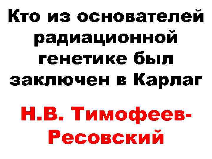Кто из основателей радиационной генетике был заключен в Карлаг Н. В. Тимофеев. Ресовский 