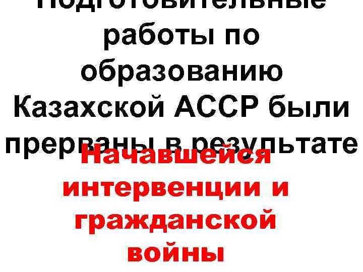 Подготовительные работы по образованию Казахской АССР были прерваны в результате Начавшейся интервенции и гражданской