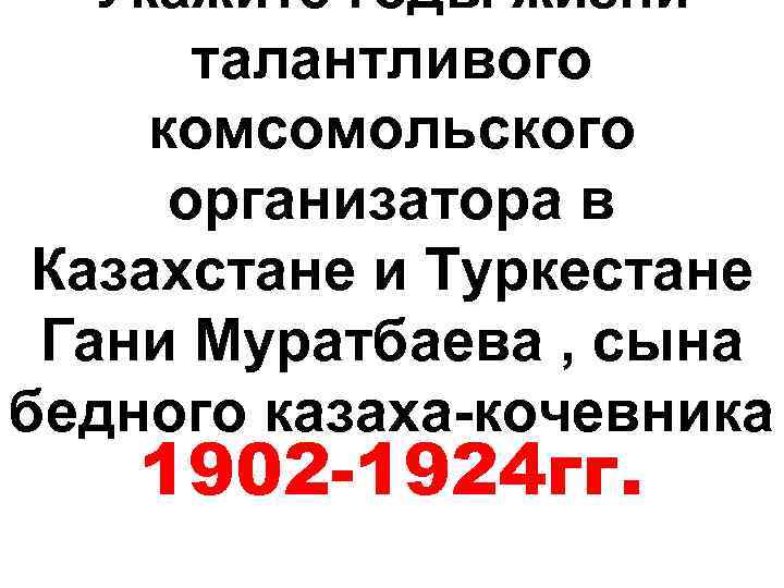 Укажите годы жизни талантливого комсомольского организатора в Казахстане и Туркестане Гани Муратбаева , сына