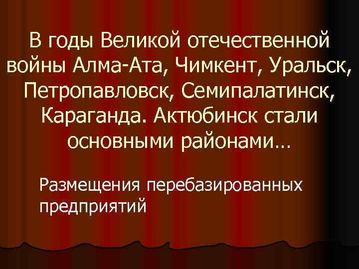 В годы Великой отечественной войны Алма-Ата, Чимкент, Уральск, Петропавловск, Семипалатинск, Караганда. Актюбинск стали основными