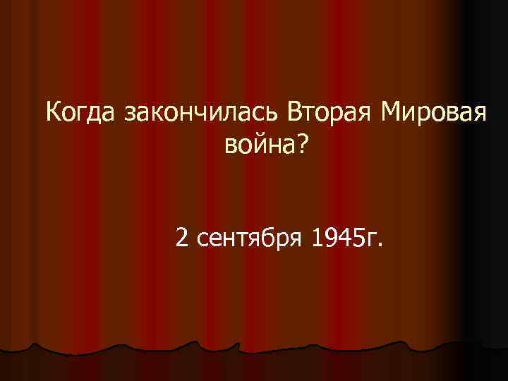 Когда закончилась Вторая Мировая война? 2 сентября 1945 г. 