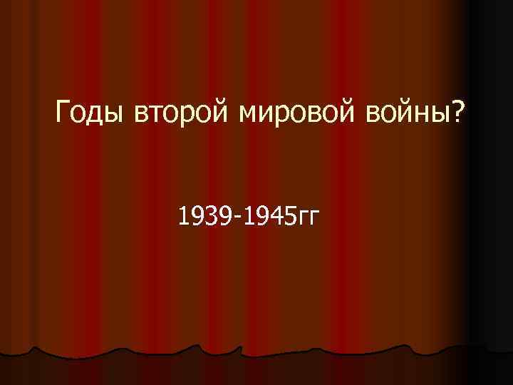 Годы второй мировой войны? 1939 -1945 гг 