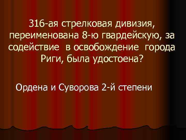 316 -ая стрелковая дивизия, переименована 8 -ю гвардейскую, за содействие в освобождение города Риги,