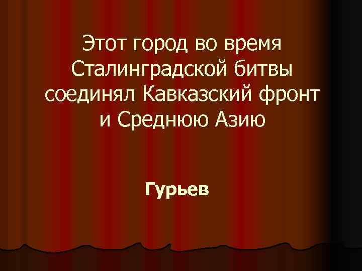 Этот город во время Сталинградской битвы соединял Кавказский фронт и Среднюю Азию Гурьев 